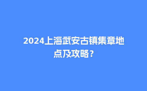 2024上海武安古镇集章地点及攻略？