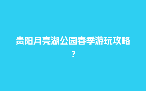 贵阳月亮湖公园春季游玩攻略？