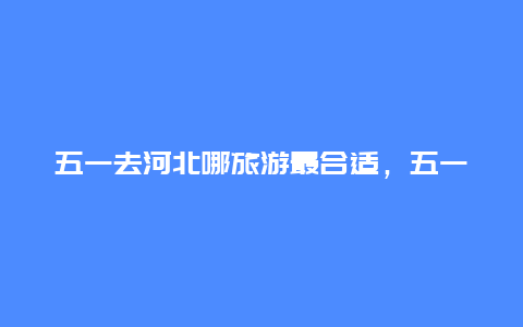 五一去河北哪旅游最合适，五一河北周边适合情侣去的地方？