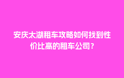 安庆太湖租车攻略如何找到性价比高的租车公司？