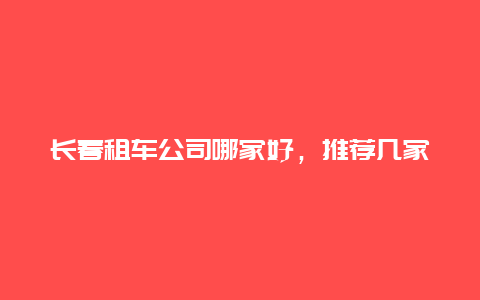 长春租车公司哪家好，推荐几家口碑不错的租车公司