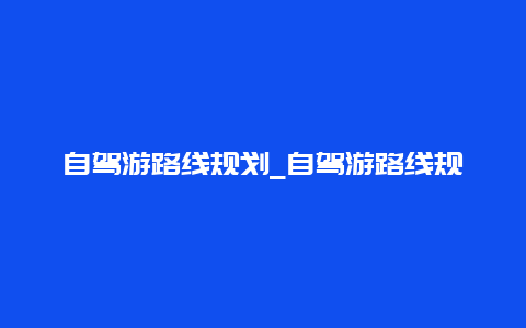 自驾游路线规划_自驾游路线规划app