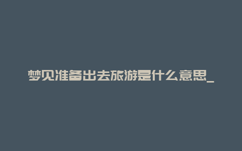 梦见准备出去旅游是什么意思_梦到未来的是什么回事？