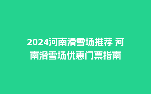 2024河南滑雪场推荐 河南滑雪场优惠门票指南