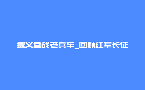 遵义参战老兵车_回顾红军长征历程