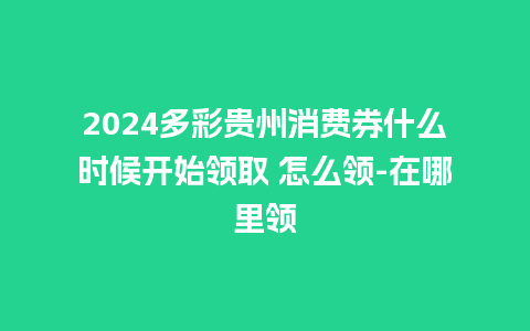 2024多彩贵州消费券什么时候开始领取 怎么领-在哪里领