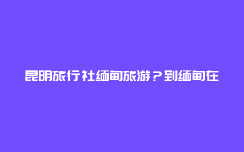 昆明旅行社缅甸旅游？到缅甸在昆明什么地方办签证？