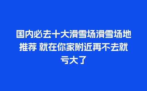 国内必去十大滑雪场滑雪场地推荐 就在你家附近再不去就亏大了