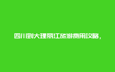 四川到大理丽江旅游费用攻略，去丽江大理玩七天大概需要多少费用？