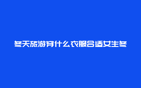 冬天旅游穿什么衣服合适女生冬天去黑龙江旅游应该准备什么衣物？