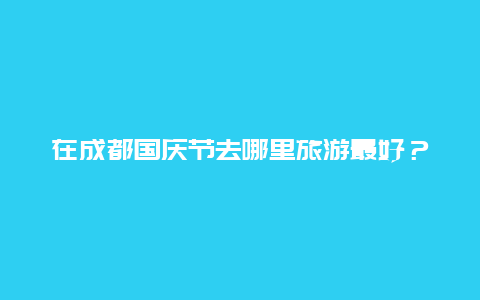 在成都国庆节去哪里旅游最好？2024国庆节成都玩穿什么衣服？