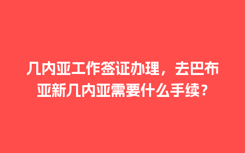 几内亚工作签证办理，去巴布亚新几内亚需要什么手续？