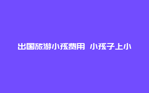 出国旅游小孩费用 小孩子上小学有必要出国留学吗？