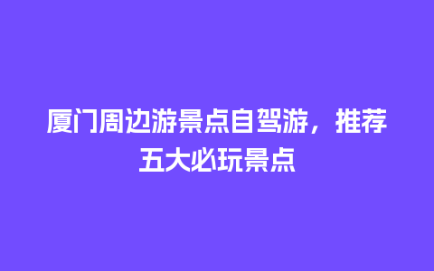 厦门周边游景点自驾游，推荐五大必玩景点