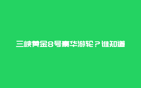 三峡黄金8号豪华游轮？谁知道重庆三峡豪华游轮哪个系列的较好？黄金，维多利亚凯娜，总统？