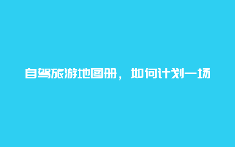 自驾旅游地图册，如何计划一场自驾游？