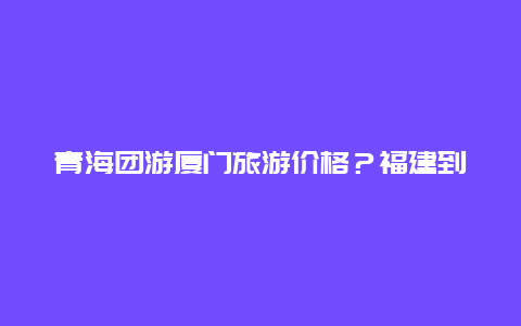 青海团游厦门旅游价格？福建到青海有多远？