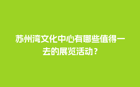 苏州湾文化中心有哪些值得一去的展览活动？