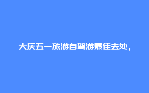 大庆五一旅游自驾游最佳去处，大庆五一适合玩的地方？