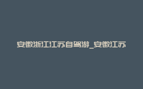 安徽浙江江苏自驾游_安徽江苏自驾游路线