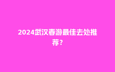 2024武汉春游最佳去处推荐？