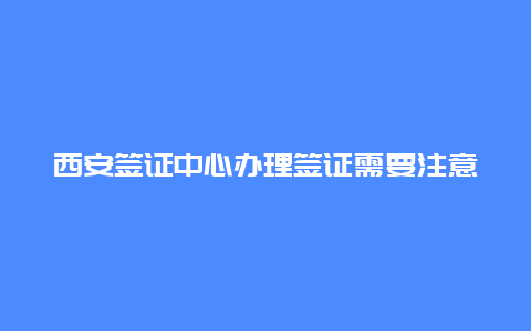 西安签证中心办理签证需要注意什么？