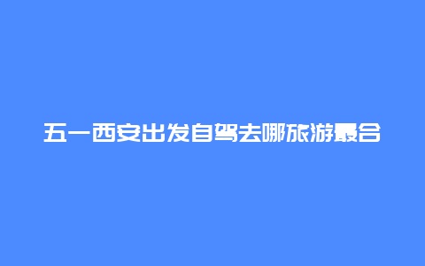 五一西安出发自驾去哪旅游最合适 西安51去哪里玩比较合适？