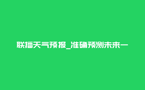 联播天气预报_准确预测未来一周天气变化