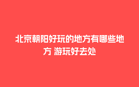 北京朝阳好玩的地方有哪些地方 游玩好去处