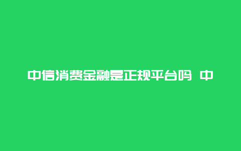 中信消费金融是正规平台吗 中信消费金融上征信吗？