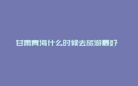 甘肃青海什么时候去旅游最好 我跟朋友打算7月底去甘肃、青海玩7天，有好的建议吗？