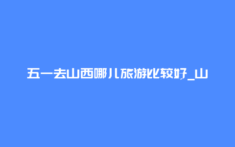 五一去山西哪儿旅游比较好_山西人五一去哪儿玩最合适？