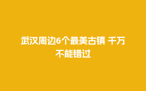 武汉周边6个最美古镇 千万不能错过