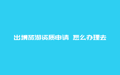 出境旅游资质申请 怎么办理去缅甸小勐拉的出境证？