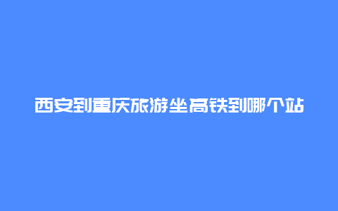 西安到重庆旅游坐高铁到哪个站？重庆到西安汽车沿途经过哪些地方？