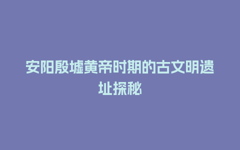 安阳殷墟黄帝时期的古文明遗址探秘