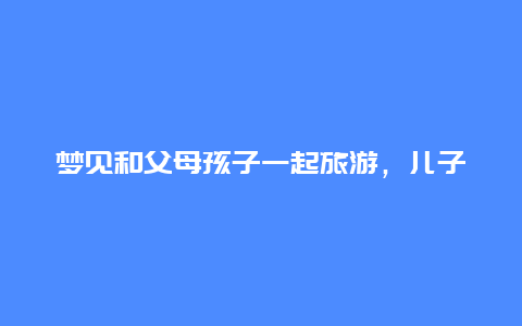 梦见和父母孩子一起旅游，儿子和同学旅游发朋友圈？