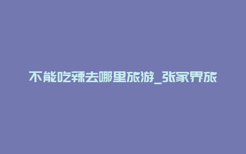 不能吃辣去哪里旅游_张家界旅游十大忌讳？