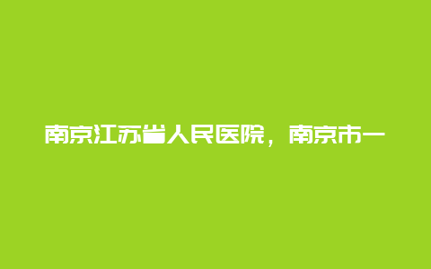 南京江苏省人民医院，南京市一民医院