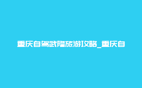 重庆自驾武隆旅游攻略_重庆自驾去武隆乌江画廊怎么走，乌江画廊路线攻略？