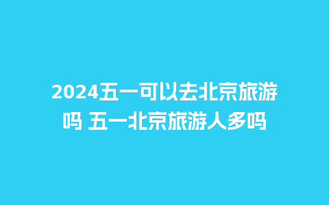 2024五一可以去北京旅游吗 五一北京旅游人多吗