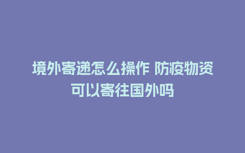 境外寄递怎么操作 防疫物资可以寄往国外吗