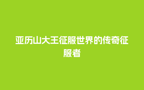 亚历山大王征服世界的传奇征服者