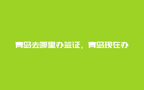 青岛去哪里办签证，青岛现在办理护照几天出来？