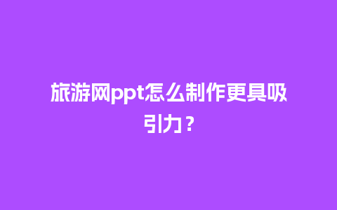 旅游网ppt怎么制作更具吸引力？