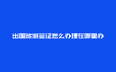 出国旅游签证怎么办理在哪里办，出国签证在哪里办？