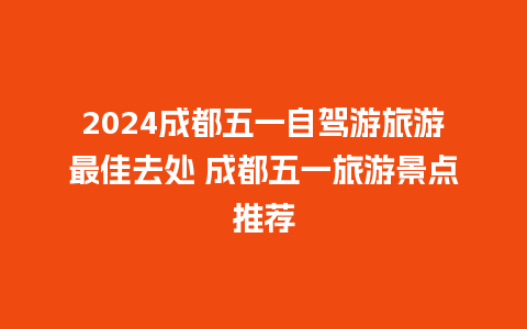 2024成都五一自驾游旅游最佳去处 成都五一旅游景点推荐