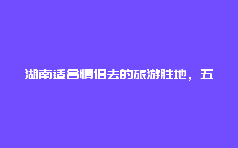 湖南适合情侣去的旅游胜地，五一长沙适合情侣去的地方？