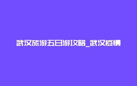 武汉旅游五日游攻略_武汉疫情咋样了，现在可以去武汉旅游了吗？还是有点害怕？