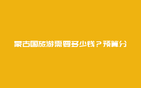 蒙古国旅游需要多少钱？预算分析与攻略分享